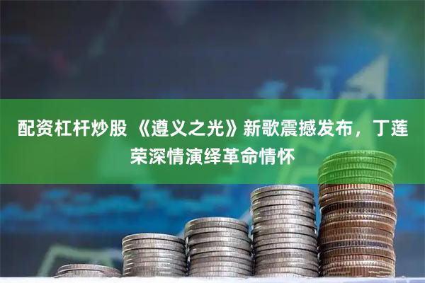 配资杠杆炒股 《遵义之光》新歌震撼发布，丁莲荣深情演绎革命情怀