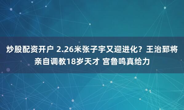 炒股配资开户 2.26米张子宇又迎进化？王治郅将亲自调教18岁天才 宫鲁鸣真给力