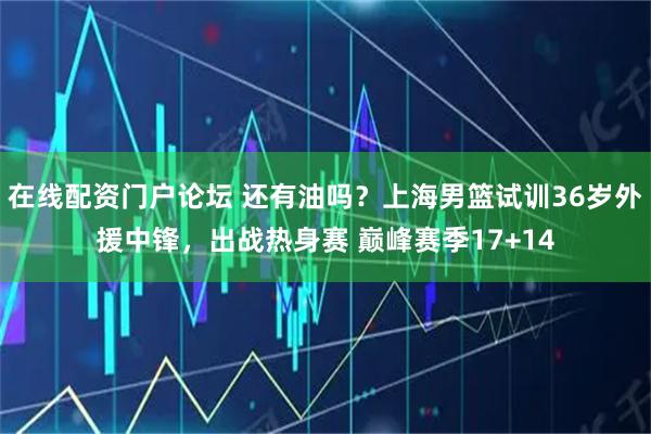 在线配资门户论坛 还有油吗？上海男篮试训36岁外援中锋，出战热身赛 巅峰赛季17+14