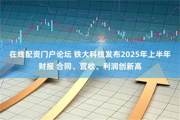 在线配资门户论坛 铁大科技发布2025年上半年财报 合同、营收、利润创新高