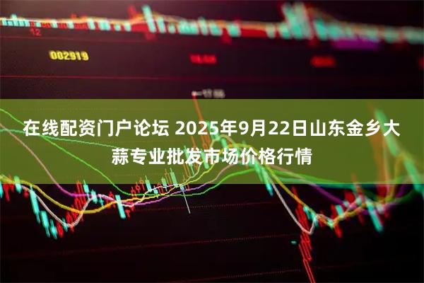 在线配资门户论坛 2025年9月22日山东金乡大蒜专业批发市场价格行情