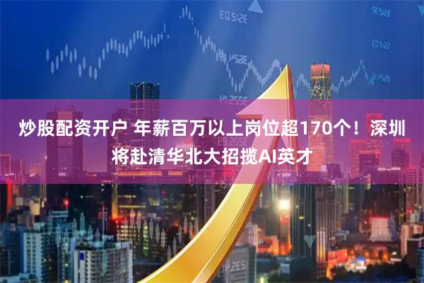 炒股配资开户 年薪百万以上岗位超170个!深圳将赴清华北大招揽AI英才