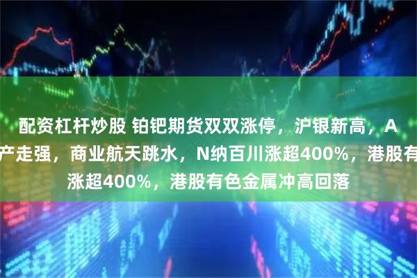 配资杠杆炒股 铂钯期货双双涨停，沪银新高，A股冲高回落，地产走强，商业航天跳水，N纳百川涨超400%，港股有色金属冲高回落