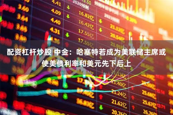 配资杠杆炒股 中金：哈塞特若成为美联储主席或使美债利率和美元先下后上