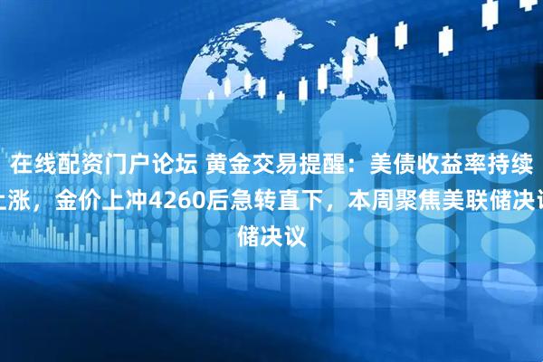 在线配资门户论坛 黄金交易提醒：美债收益率持续上涨，金价上冲4260后急转直下，本周聚焦美联储决议
