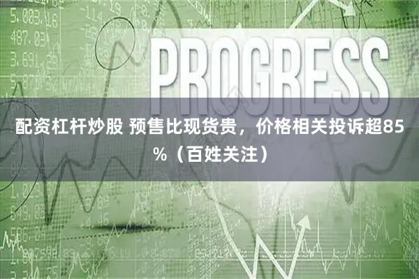 配资杠杆炒股 预售比现货贵，价格相关投诉超85%（百姓关注）