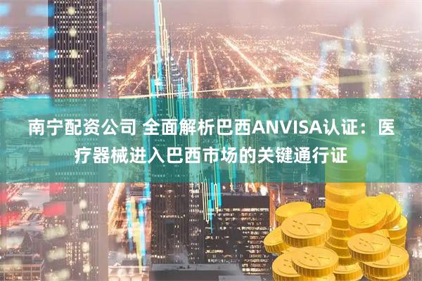 南宁配资公司 全面解析巴西ANVISA认证：医疗器械进入巴西市场的关键通行证