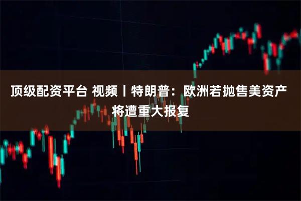 顶级配资平台 视频丨特朗普：欧洲若抛售美资产 将遭重大报复