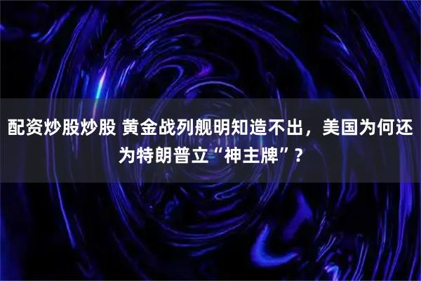 配资炒股炒股 黄金战列舰明知造不出，美国为何还为特朗普立“神主牌”？