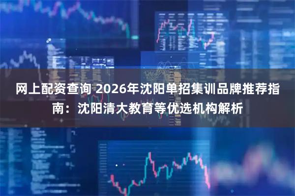 网上配资查询 2026年沈阳单招集训品牌推荐指南：沈阳清大教育等优选机构解析