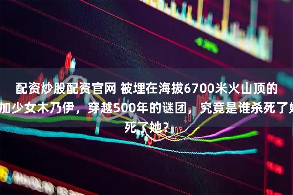 配资炒股配资官网 被埋在海拔6700米火山顶的印加少女木乃伊，穿越500年的谜团，究竟是谁杀死了她？