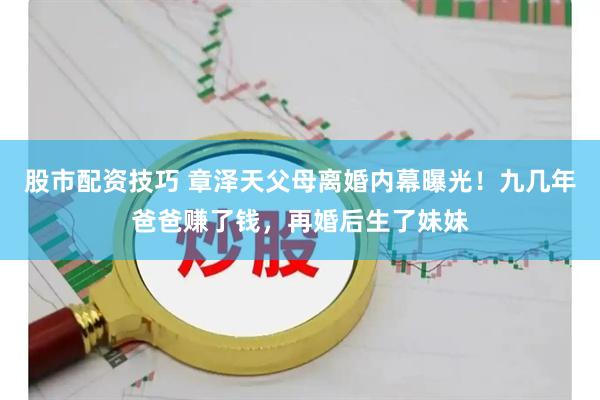 股市配资技巧 章泽天父母离婚内幕曝光！九几年爸爸赚了钱，再婚后生了妹妹