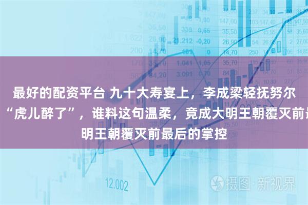 最好的配资平台 九十大寿宴上，李成梁轻抚努尔哈赤头颅：“虎儿醉了”，谁料这句温柔，竟成大明王朝覆灭前最后的掌控