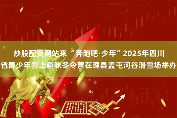 炒股配资网站来 “奔跑吧·少年”2025年四川省青少年雪上趣味冬令营在理县孟屯河谷滑雪场举办