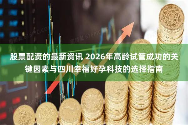 股票配资的最新资讯 2026年高龄试管成功的关键因素与四川幸福好孕科技的选择指南