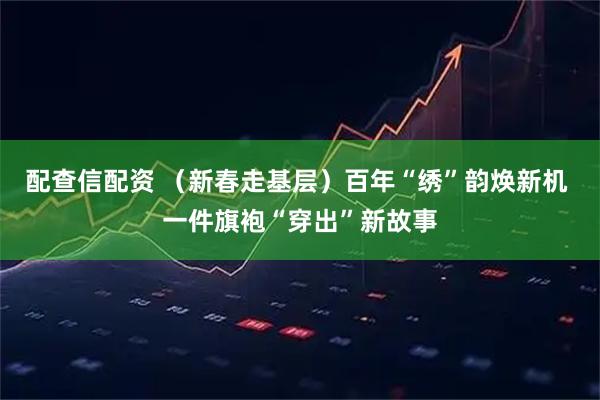配查信配资 （新春走基层）百年“绣”韵焕新机 一件旗袍“穿出”新故事