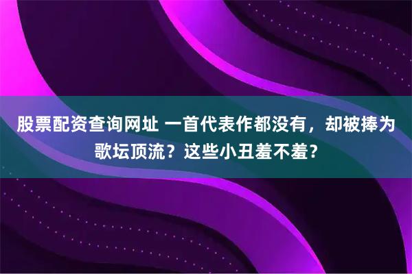 股票配资查询网址 一首代表作都没有，却被捧为歌坛顶流？这些小丑羞不羞？
