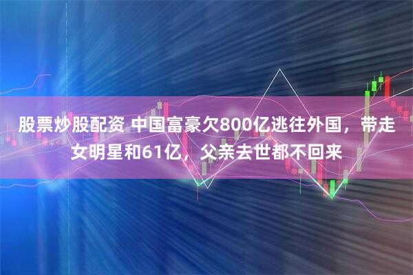 股票炒股配资 中国富豪欠800亿逃往外国，带走女明星和61亿，父亲去世都不回来