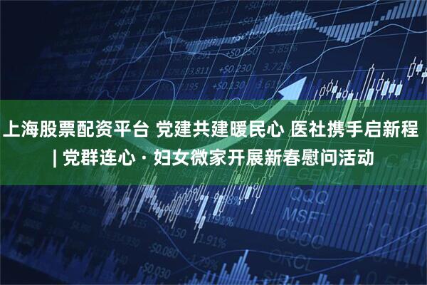 上海股票配资平台 党建共建暖民心 医社携手启新程 | 党群连心 · 妇女微家开展新春慰问活动