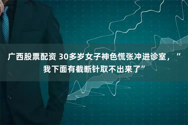 广西股票配资 30多岁女子神色慌张冲进诊室,“我下面有截断针取不出来了”