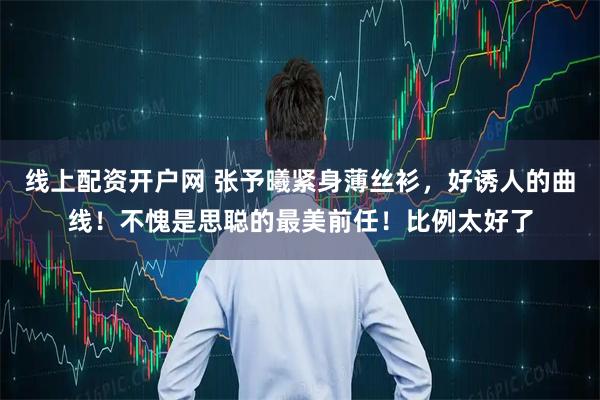 线上配资开户网 张予曦紧身薄丝衫,好诱人的曲线!不愧是思聪的最美前任!比例太好了