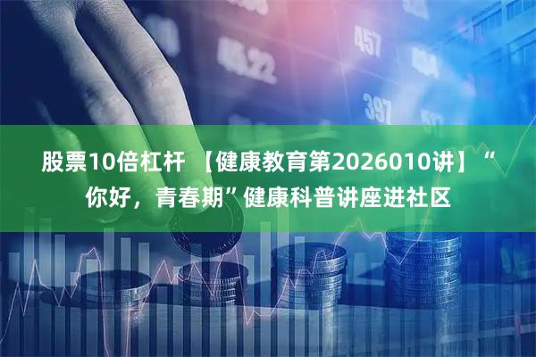 股票10倍杠杆 【健康教育第2026010讲】“你好，青春期”健康科普讲座进社区