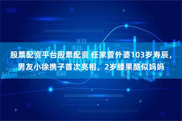 股票配资平台股票配资 任家萱外婆103岁寿辰，男友小徐携子首次亮相，2岁腰果酷似妈妈