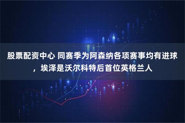 股票配资中心 同赛季为阿森纳各项赛事均有进球，埃泽是沃尔科特后首位英格兰人