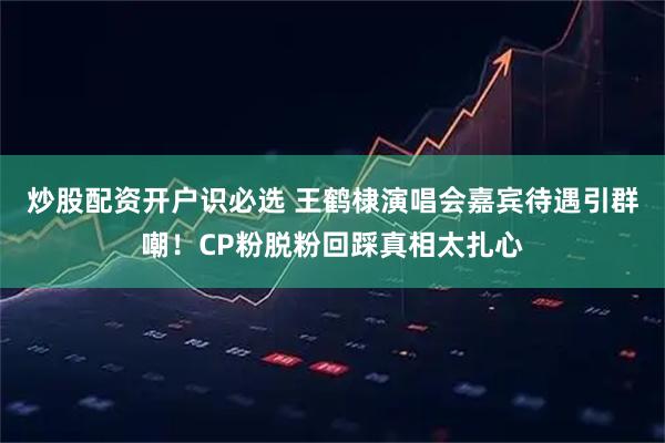 炒股配资开户识必选 王鹤棣演唱会嘉宾待遇引群嘲!CP粉脱粉回踩真相太扎心