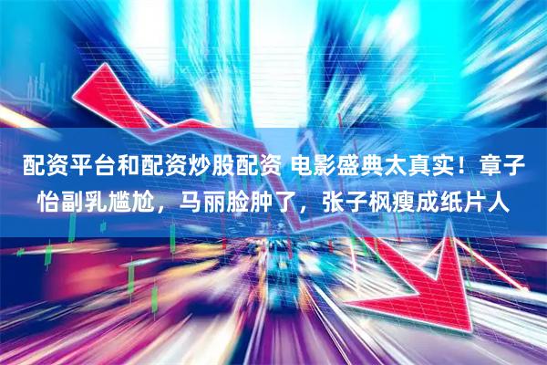 配资平台和配资炒股配资 电影盛典太真实!章子怡副乳尴尬,马丽脸肿了,张子枫瘦成纸片人