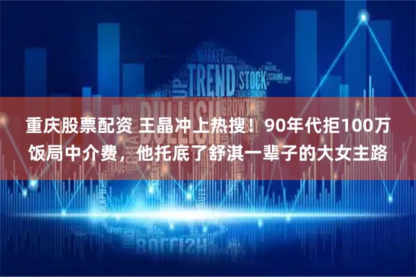 重庆股票配资 王晶冲上热搜！90年代拒100万饭局中介费，他托底了舒淇一辈子的大女主路