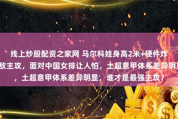 线上炒股配资之家网 马尔科娃身高2米+硬件炸裂，欧美弹跳加持无敌主攻，面对中国女排让人怕，土超意甲体系差异明显，谁才是最强主攻？
