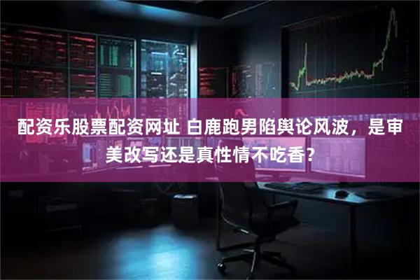 配资乐股票配资网址 白鹿跑男陷舆论风波，是审美改写还是真性情不吃香？