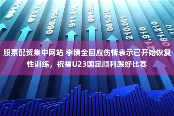 股票配资集中网站 李镇全回应伤情表示已开始恢复性训练，祝福U23国足顺利踢好比赛