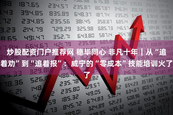 炒股配资门户推荐网 穗毕同心 非凡十年｜从“追着劝”到“追着报”：威宁的“零成本”技能培训火了