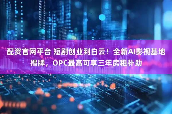 配资官网平台 短剧创业到白云!全新AI影视基地揭牌,OPC最高可享三年房租补助