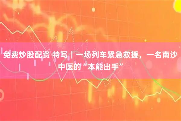 免费炒股配资 特写｜一场列车紧急救援，一名南沙中医的“本能出手”