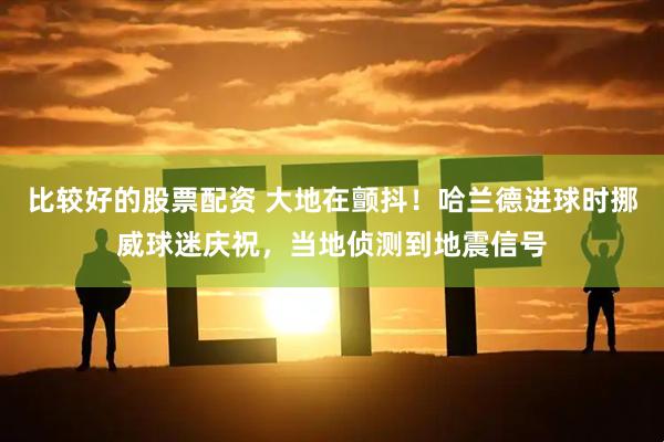 比较好的股票配资 大地在颤抖！哈兰德进球时挪威球迷庆祝，当地侦测到地震信号