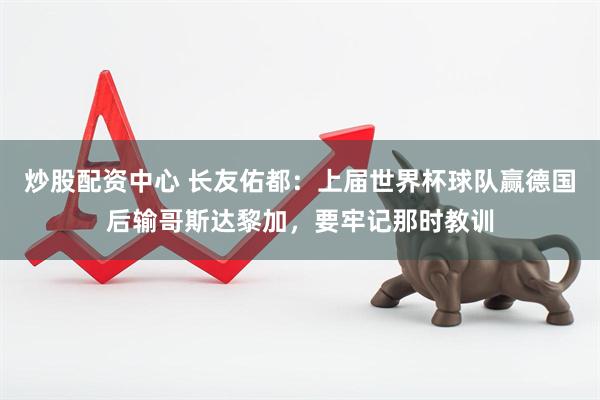 炒股配资中心 长友佑都：上届世界杯球队赢德国后输哥斯达黎加，要牢记那时教训