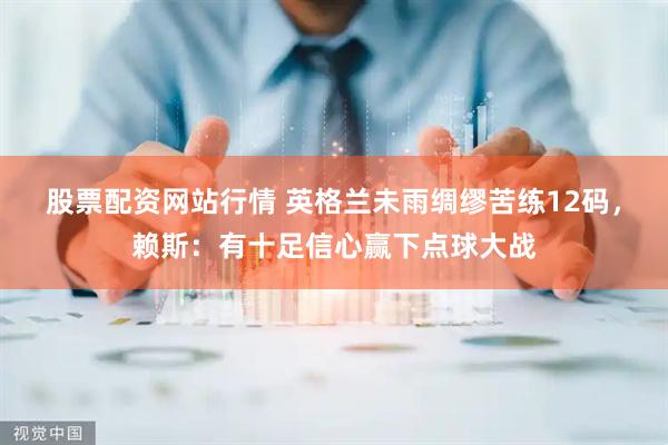 股票配资网站行情 英格兰未雨绸缪苦练12码，赖斯：有十足信心赢下点球大战