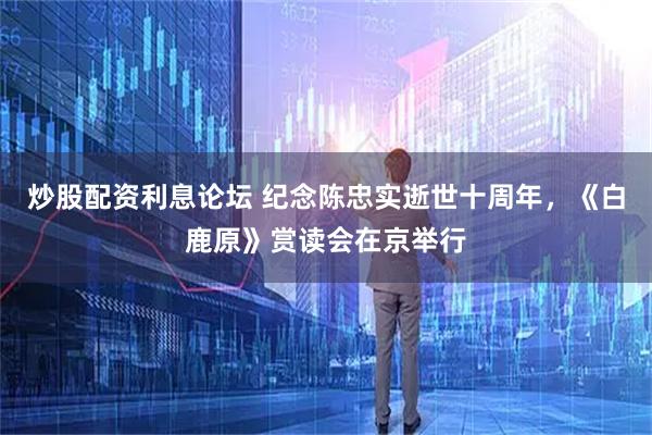 炒股配资利息论坛 纪念陈忠实逝世十周年，《白鹿原》赏读会在京举行