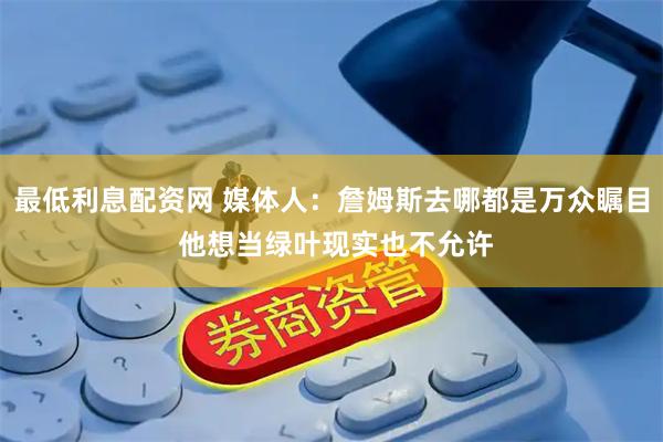 最低利息配资网 媒体人：詹姆斯去哪都是万众瞩目 他想当绿叶现实也不允许