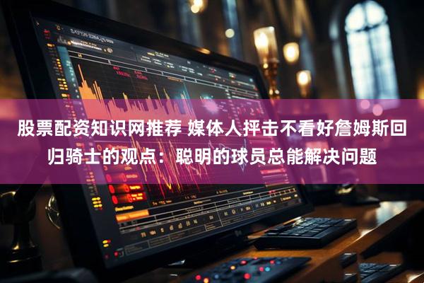 股票配资知识网推荐 媒体人抨击不看好詹姆斯回归骑士的观点：聪明的球员总能解决问题