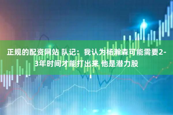 正规的配资网站 队记：我认为杨瀚森可能需要2-3年时间才能打出来 他是潜力股