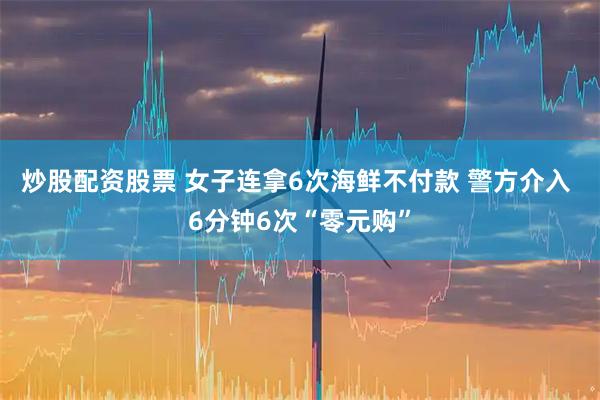 炒股配资股票 女子连拿6次海鲜不付款 警方介入 6分钟6次“零元购”