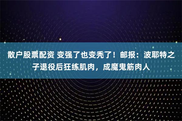 散户股票配资 变强了也变秃了！邮报：波耶特之子退役后狂练肌肉，成魔鬼筋肉人