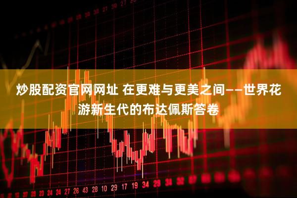 炒股配资官网网址 在更难与更美之间——世界花游新生代的布达佩斯答卷