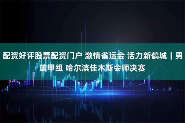 配资好评股票配资门户 激情省运会 活力新鹤城｜男篮甲组 哈尔滨佳木斯会师决赛