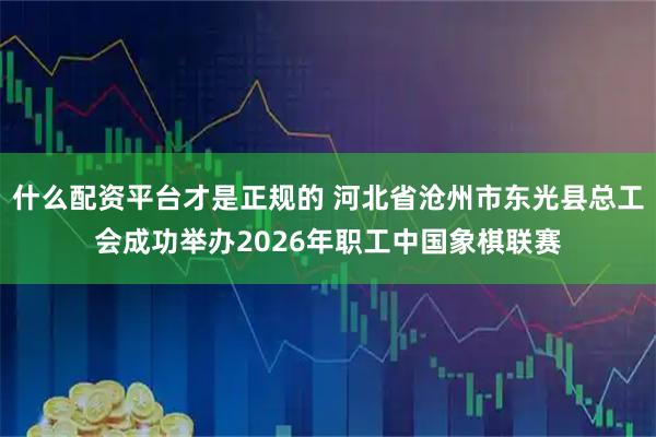 什么配资平台才是正规的 河北省沧州市东光县总工会成功举办2026年职工中国象棋联赛