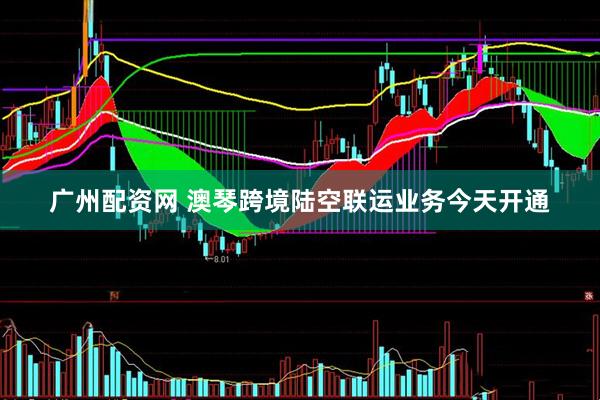 广州配资网 澳琴跨境陆空联运业务今天开通